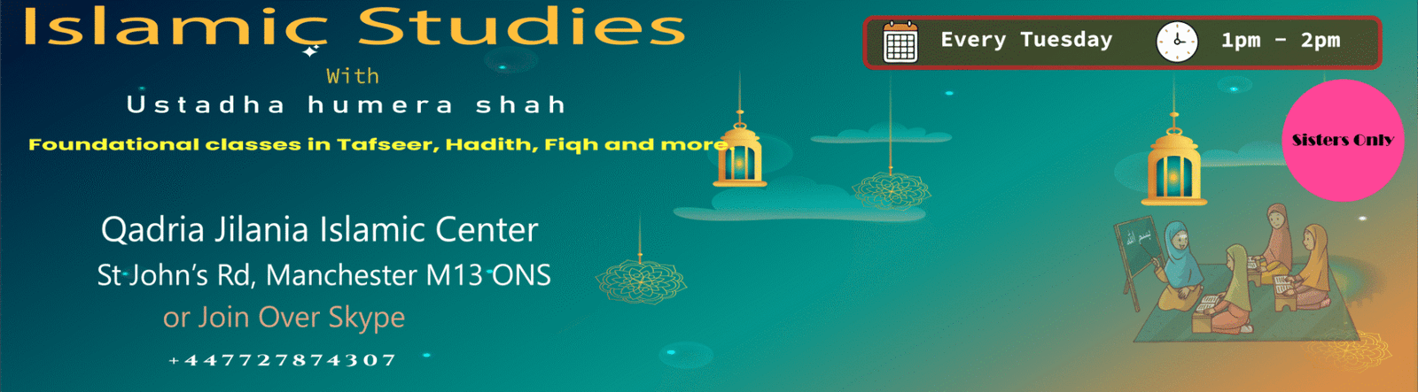 Islamic Studies with Ustadha Humera Shah - foundational classes in Tafseer, Hadith and Fiqh for sisters, every Tuesday 1pm to 2pm at Qadria Jilania Islamic Centre, St John's Road, Manchester M13 0NS, or join over Skype. Call 07727 874307.